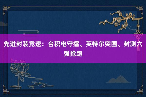 先进封装竞速：台积电守擂、英特尔突围、封测六强抢跑