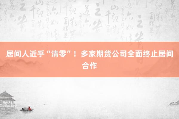 居间人近乎“清零”！多家期货公司全面终止居间合作