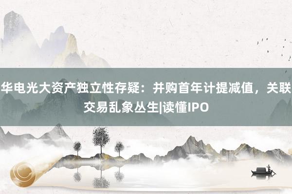 华电光大资产独立性存疑：并购首年计提减值，关联交易乱象丛生|读懂IPO