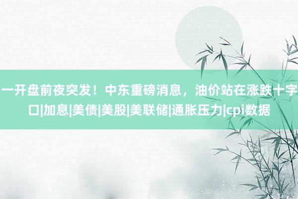 周一开盘前夜突发！中东重磅消息，油价站在涨跌十字路口|加息|美债|美股|美联储|通胀压力|cpi数据