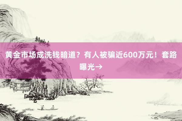 黄金市场成洗钱暗道？有人被骗近600万元！套路曝光→