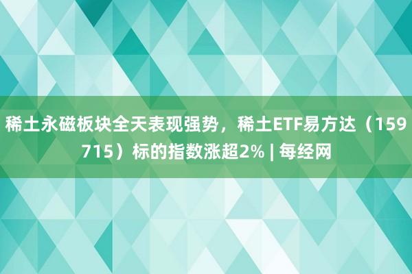 稀土永磁板块全天表现强势，稀土ETF易方达（159715）标的指数涨超2% | 每经网