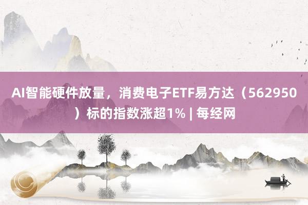 AI智能硬件放量，消费电子ETF易方达（562950）标的指数涨超1% | 每经网