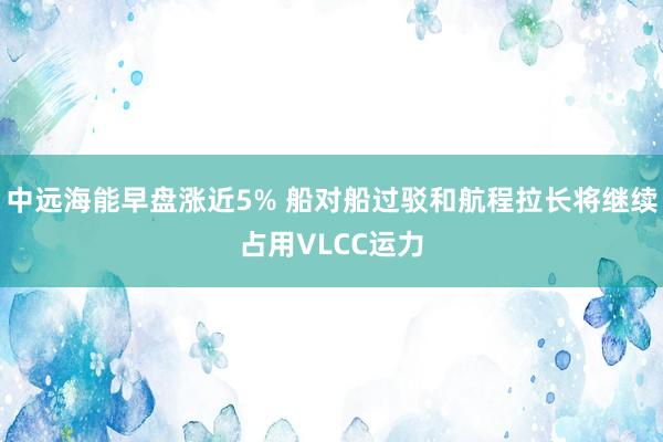 中远海能早盘涨近5% 船对船过驳和航程拉长将继续占用VLCC运力