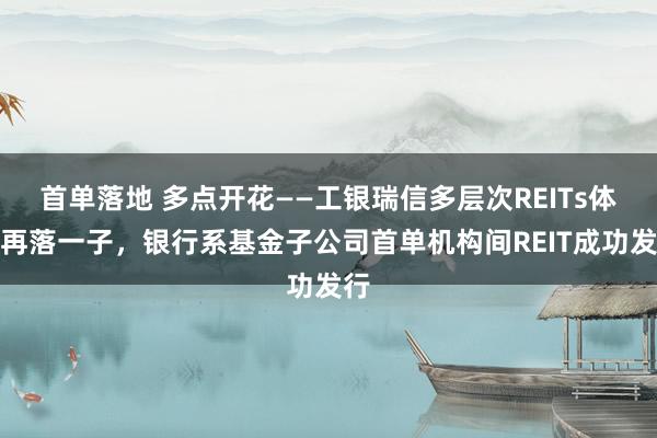 首单落地 多点开花——工银瑞信多层次REITs体系再落一子，银行系基金子公司首单机构间REIT成功发行
