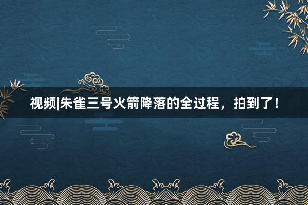视频|朱雀三号火箭降落的全过程，拍到了！