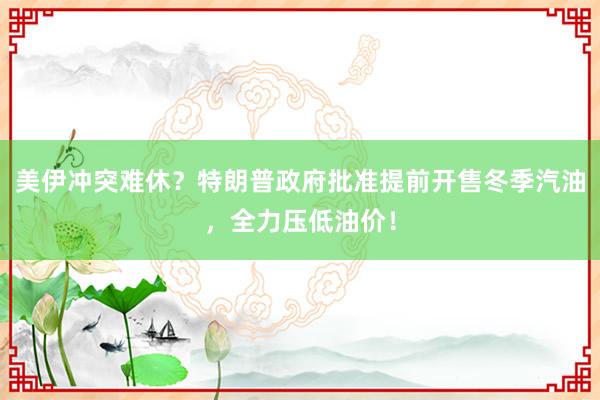 美伊冲突难休？特朗普政府批准提前开售冬季汽油，全力压低油价！