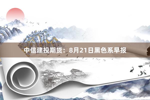 中信建投期货：8月21日黑色系早报