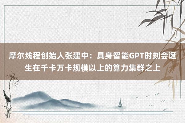 摩尔线程创始人张建中：具身智能GPT时刻会诞生在千卡万卡规模以上的算力集群之上
