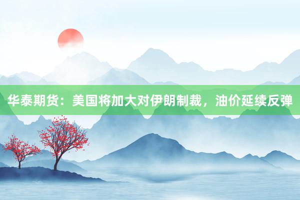华泰期货：美国将加大对伊朗制裁，油价延续反弹