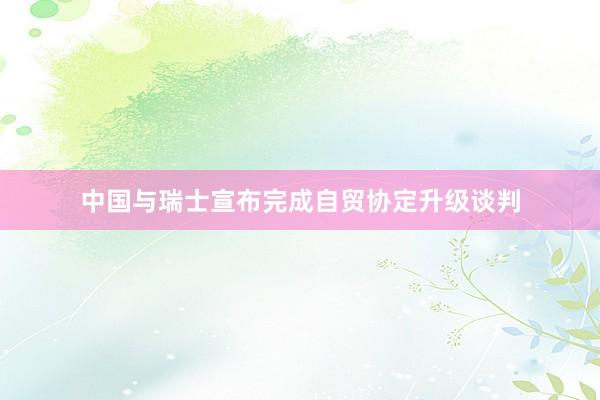 中国与瑞士宣布完成自贸协定升级谈判