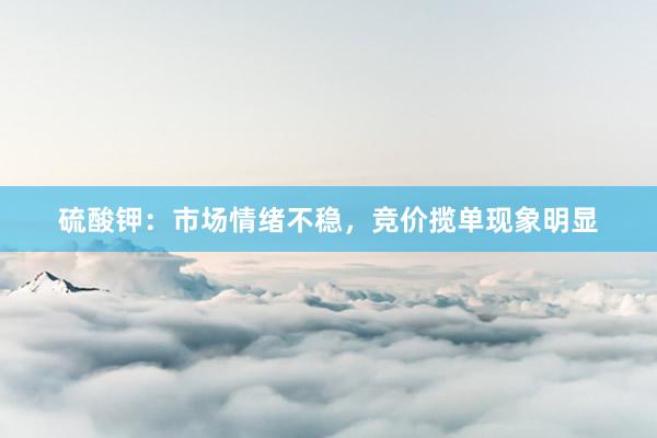 硫酸钾：市场情绪不稳，竞价揽单现象明显