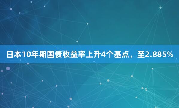 日本10年期国债收益率上升4个基点，至2.885%