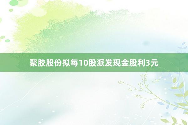 聚胶股份拟每10股派发现金股利3元