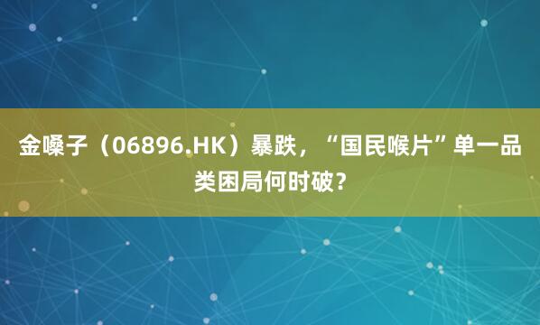 金嗓子（06896.HK）暴跌，“国民喉片”单一品类困局何时破？