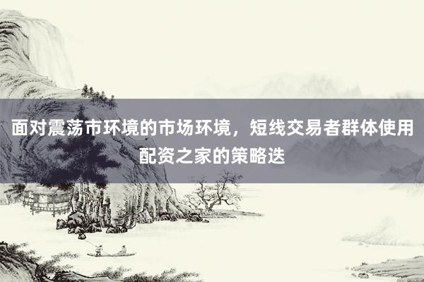 面对震荡市环境的市场环境，短线交易者群体使用配资之家的策略迭