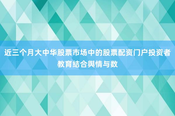 近三个月大中华股票市场中的股票配资门户投资者教育结合舆情与数