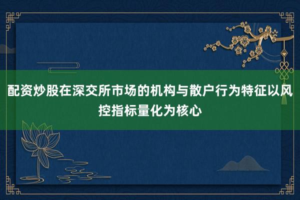 配资炒股在深交所市场的机构与散户行为特征以风控指标量化为核心