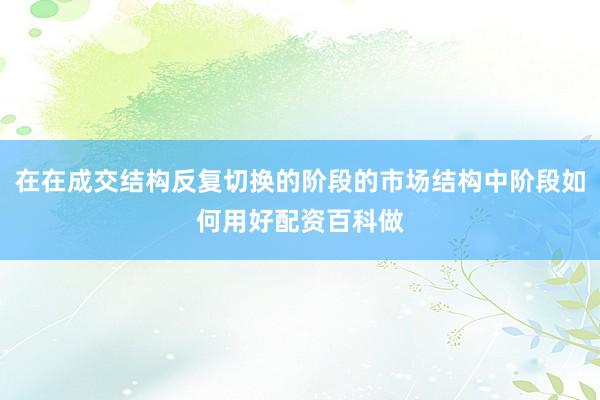 在在成交结构反复切换的阶段的市场结构中阶段如何用好配资百科做