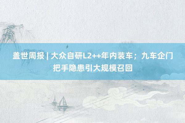 盖世周报 | 大众自研L2++年内装车；九车企门把手隐患引大规模召回
