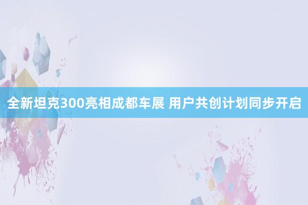 全新坦克300亮相成都车展 用户共创计划同步开启