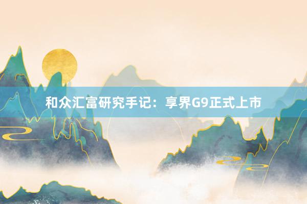 和众汇富研究手记：享界G9正式上市