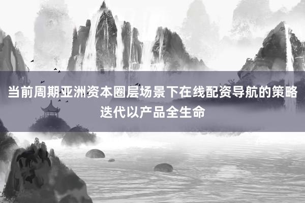 当前周期亚洲资本圈层场景下在线配资导航的策略迭代以产品全生命