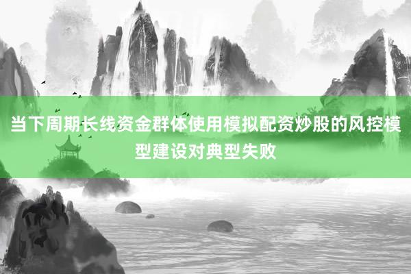 当下周期长线资金群体使用模拟配资炒股的风控模型建设对典型失败