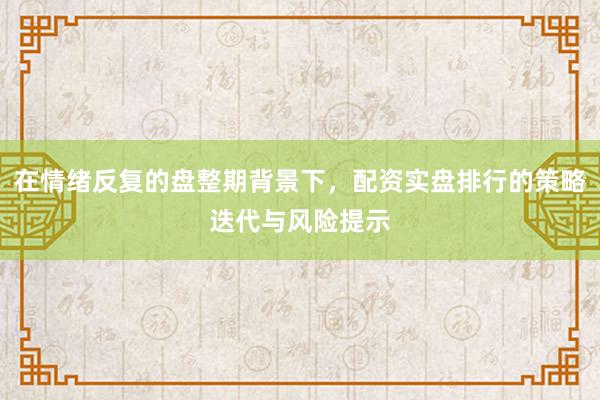 在情绪反复的盘整期背景下，配资实盘排行的策略迭代与风险提示