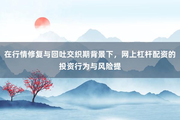 在行情修复与回吐交织期背景下，网上杠杆配资的投资行为与风险提