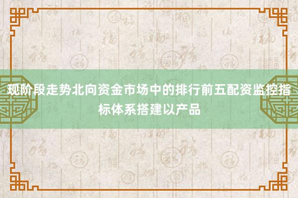 现阶段走势北向资金市场中的排行前五配资监控指标体系搭建以产品