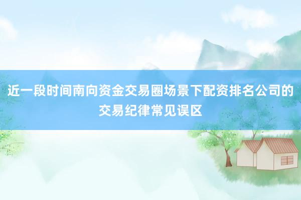 近一段时间南向资金交易圈场景下配资排名公司的交易纪律常见误区