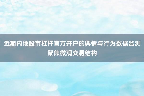 近期内地股市杠杆官方开户的舆情与行为数据监测聚焦微观交易结构