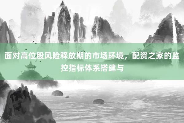 面对高位股风险释放期的市场环境，配资之家的监控指标体系搭建与