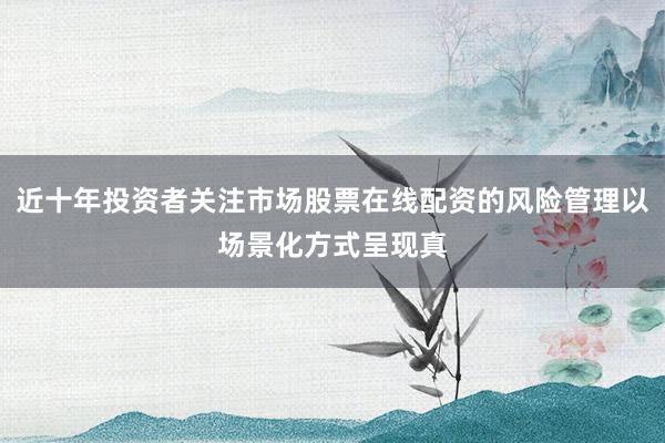 近十年投资者关注市场股票在线配资的风险管理以场景化方式呈现真
