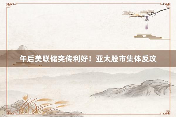 午后美联储突传利好！亚太股市集体反攻