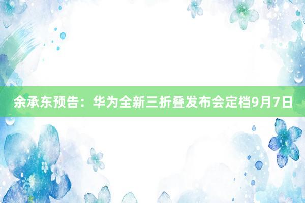 余承东预告：华为全新三折叠发布会定档9月7日