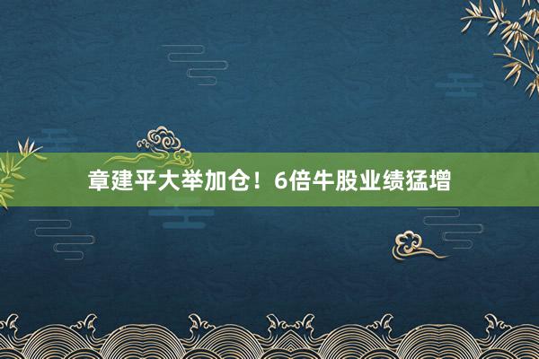 章建平大举加仓！6倍牛股业绩猛增