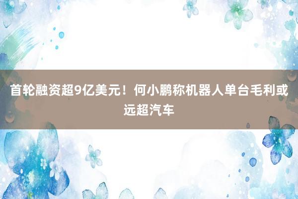 首轮融资超9亿美元！何小鹏称机器人单台毛利或远超汽车