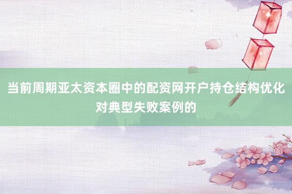 当前周期亚太资本圈中的配资网开户持仓结构优化对典型失败案例的