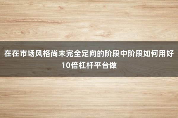 在在市场风格尚未完全定向的阶段中阶段如何用好10倍杠杆平台做