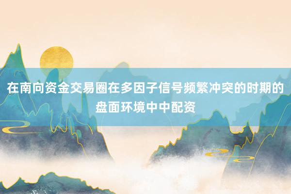 在南向资金交易圈在多因子信号频繁冲突的时期的盘面环境中中配资