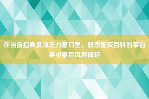 在当前指数反弹乏力窗口里，股票配资百科的事前事中事后风控闭环