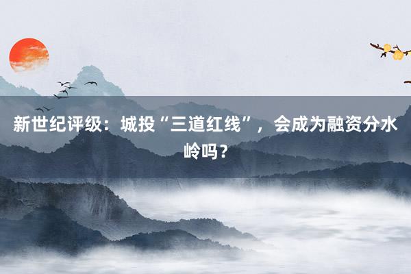 新世纪评级：城投“三道红线”，会成为融资分水岭吗？