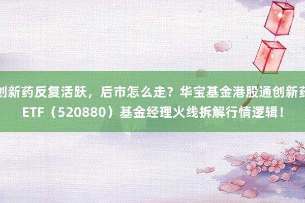 创新药反复活跃，后市怎么走？华宝基金港股通创新药ETF（520880）基金经理火线拆解行情逻辑！