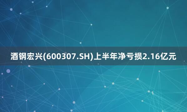 酒钢宏兴(600307.SH)上半年净亏损2.16亿元