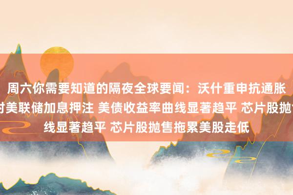 周六你需要知道的隔夜全球要闻：沃什重申抗通胀承诺 市场加大对美联储加息押注 美债收益率曲线显著趋平 芯片股抛售拖累美股走低