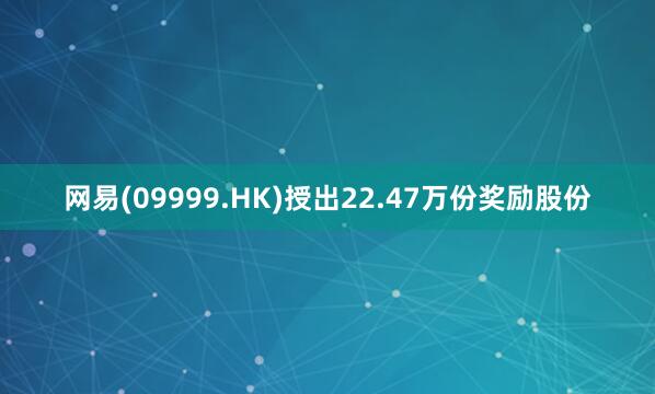 网易(09999.HK)授出22.47万份奖励股份
