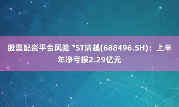 股票配资平台风险 *ST清越(688496.SH)：上半年净亏损2.29亿元