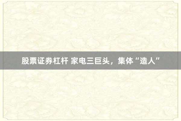 股票证券杠杆 家电三巨头，集体“造人”